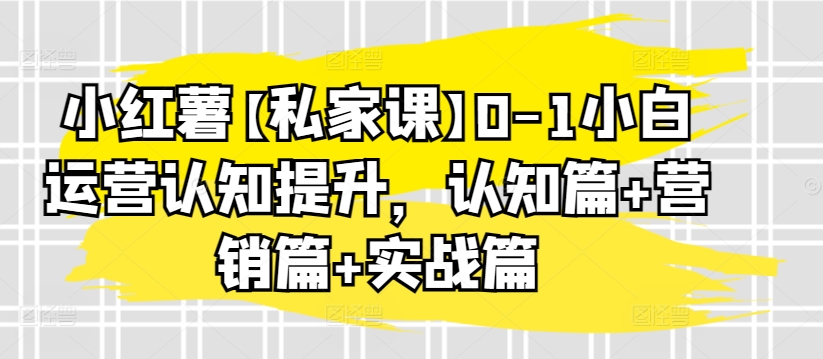 小红薯【私家课】0-1小白运营认知提升,认知篇+营销篇+实战篇|淘骐网赚资源库