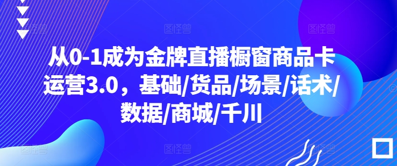 从0-1成为金牌直播橱窗商品卡运营3.0，基础/货品/场景/话术/数据/商城/千川|淘骐网赚资源库