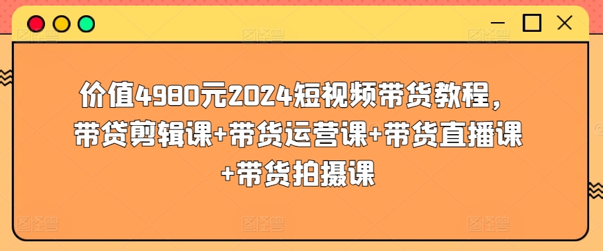 价值4980元2024短视频带货教程，带贷剪辑课+带货运营课+带货直播课+带货拍摄课|淘骐网赚资源库