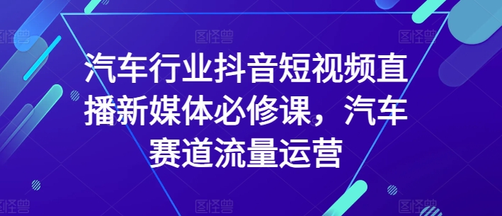 汽车行业抖音短视频直播新媒体必修课，汽车赛道流量运营|第一资源库