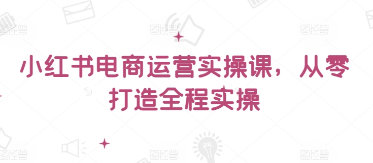 小红书电商运营实操课，​从零打造全程实操|淘骐网赚资源库