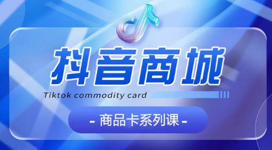 抖音商品卡系列课程，大模块【认知】【基础】【运营】【玩法】系统教学|淘骐网赚资源库