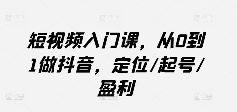 短视频入门课,从0到1做抖音,定位/起号/盈利|淘骐网赚资源库