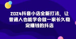 2024抖音小店全新打法,让普通人也能学会做一家长久稳定赚钱的抖店|淘骐网赚资源库