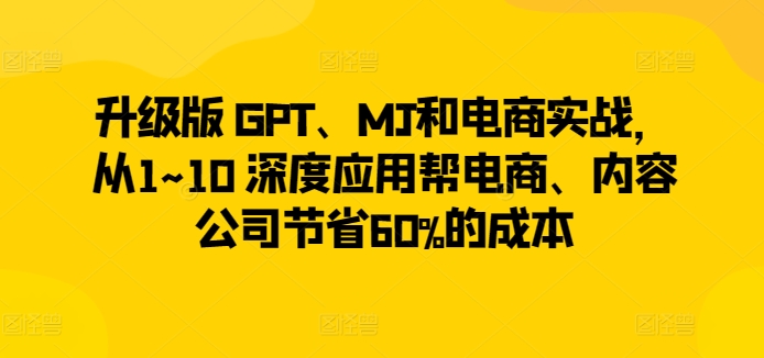 升级版 GPT、MJ和电商实战,从1~10 深度应用帮电商、内容公司节省60%的成本|淘骐网赚资源库