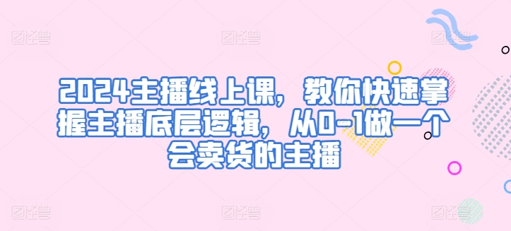 2024主播线上课,教你快速掌握主播底层逻辑,从0-1做一个会卖货的主播|淘骐网赚资源库