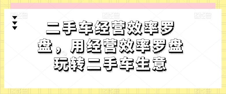 二手车经营效率罗盘,用经营效率罗盘玩转二手车生意|淘骐网赚资源库