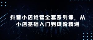 抖音小店运营全套系列课,全新升级,从小店基础入门到进阶精通,系统掌握月销百万小店的核心秘密|淘骐网赚资源库