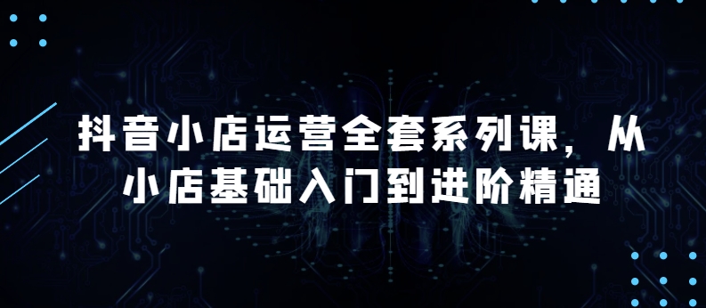 抖音小店运营全套系列课,全新升级,从小店基础入门到进阶精通,系统掌握月销百万小店的核心秘密|淘骐网赚资源库
