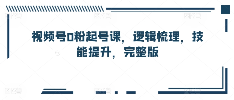 视频号0粉起号课，逻辑梳理，技能提升，完整版|淘骐网赚资源库