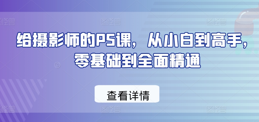 给摄影师的PS课,从小白到高手,零基础到全面精通|淘骐网赚资源库