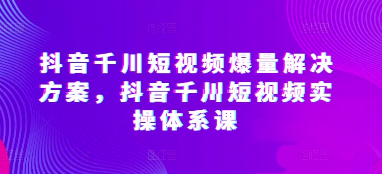 抖音千川短视频爆量解决方案,抖音千川短视频实操体系课|淘骐网赚资源库