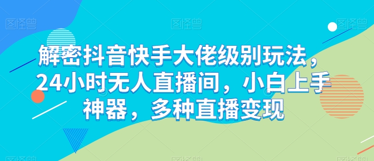 解密抖音快手大佬级别玩法,24小时无人直播间,小白上手神器,多种直播变现【揭秘】|淘骐网赚资源库