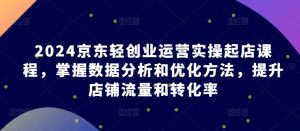 2024京东轻创业运营实操起店课程，掌握数据分析和优化方法，提升店铺流量和转化率|淘骐网赚资源库