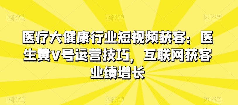 医疗大健康行业短视频获客:医生黄V号运营技巧,互联网获客业绩增长|淘骐网赚资源库