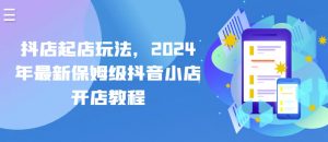 抖店起店玩法，2024年最新保姆级抖音小店开店教程|淘骐网赚资源库