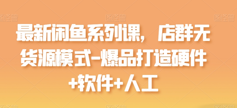 最新闲鱼系列课,店群无货源模式-爆品打造硬件+软件+人工|淘骐网赚资源库