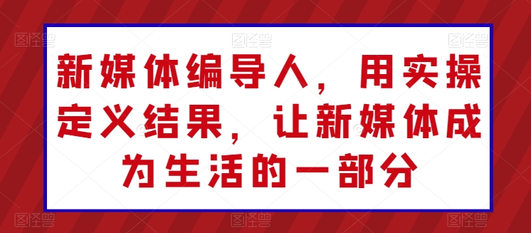 新媒体编导人,用实操定义结果,让新媒体成为生活的一部分|淘骐网赚资源库