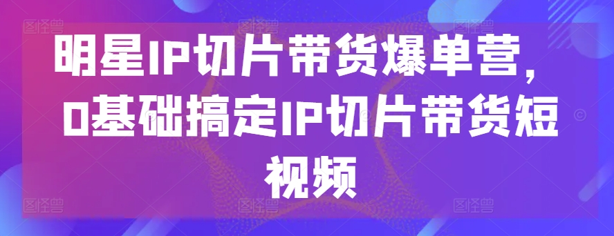 明星IP切片带货爆单营,0基础搞定IP切片带货短视频|淘骐网赚资源库
