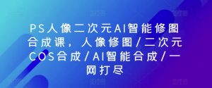 PS人像二次元AI智能修图合成课,人像修图/二次元COS合成/AI智能合成/一网打尽|淘骐网赚资源库