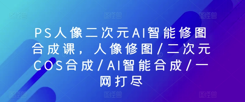 PS人像二次元AI智能修图合成课,人像修图/二次元COS合成/AI智能合成/一网打尽|淘骐网赚资源库