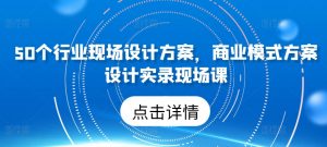 50个行业现场设计方案，​商业模式方案设计实录现场课|淘骐网赚资源库