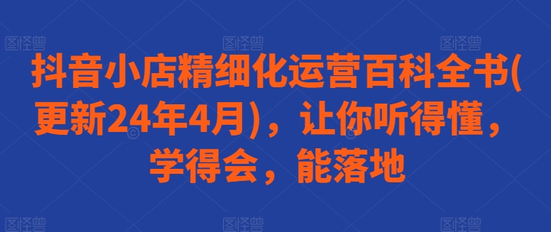 抖音小店精细化运营百科全书(更新24年4月),让你听得懂,学得会,能落地|淘骐网赚资源库