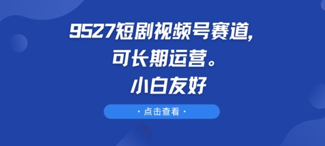 9527短剧视频号赛道,可长期运营,小白友好【揭秘】|淘骐网赚资源库