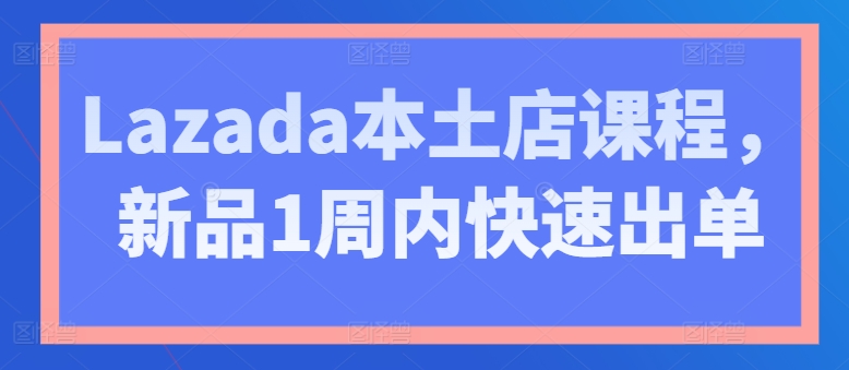 Lazada本土店课程,新品1周内快速出单|淘骐网赚资源库