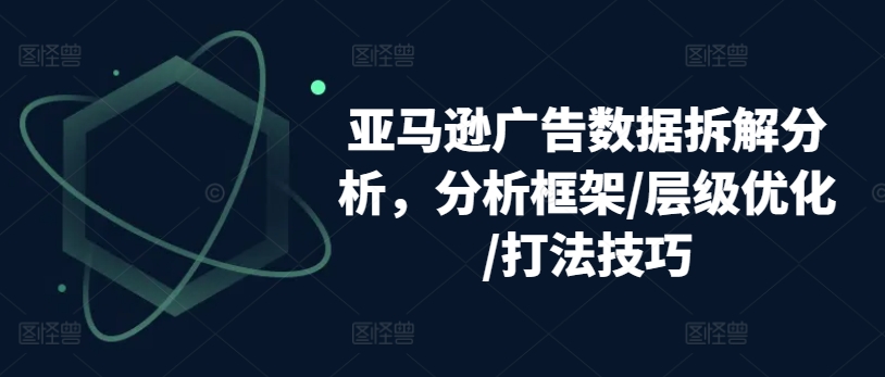 亚马逊广告数据拆解分析,分析框架/层级优化/打法技巧|淘骐网赚资源库