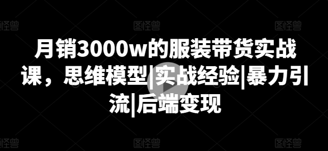 月销3000w的服装带货实战课，思维模型|实战经验|暴力引流|后端变现|淘骐网赚资源库