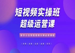 短视频实操班超级运营课,新手小白到短视频大神必修课程|淘骐网赚资源库