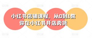 小红书店铺课程,从0到1教你在小红书开店卖货|淘骐网赚资源库