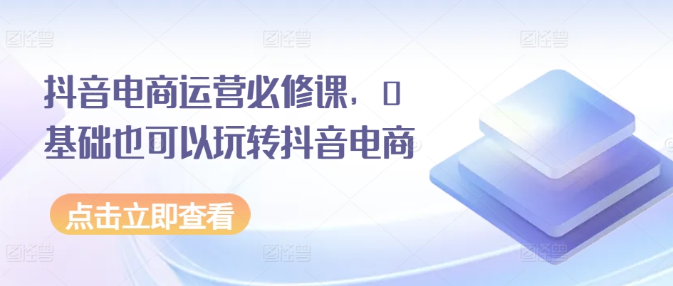 抖音电商运营必修课,0基础也可以玩转抖音电商|淘骐网赚资源库