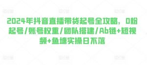 2024年抖音直播带货起号全攻略,0粉起号/账号权重/团队搭建/Ab链+短视频+鱼塘实操日不落|淘骐网赚资源库