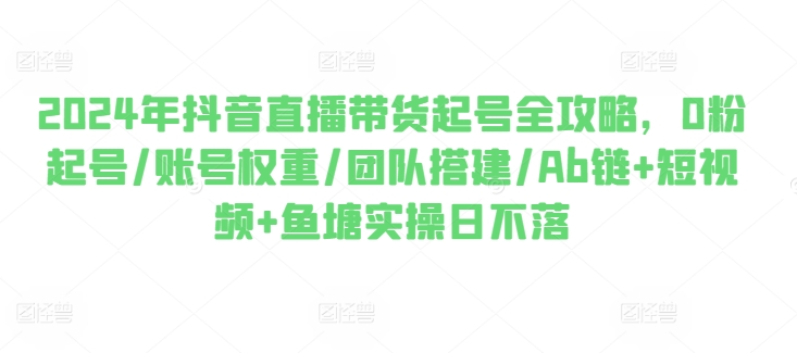 2024年抖音直播带货起号全攻略,0粉起号/账号权重/团队搭建/Ab链+短视频+鱼塘实操日不落|淘骐网赚资源库