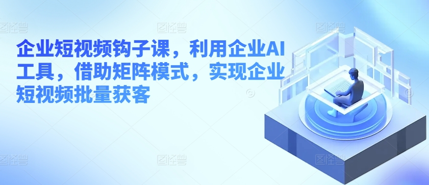 企业短视频钩子课,利用企业AI工具,借助矩阵模式,实现企业短视频批量获客|淘骐网赚资源库