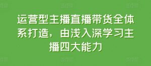 运营型主播直播带货全体系打造,由浅入深学习主播四大能力|淘骐网赚资源库