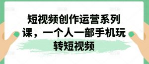 短视频创作运营系列课,一个人一部手机玩转短视频|淘骐网赚资源库