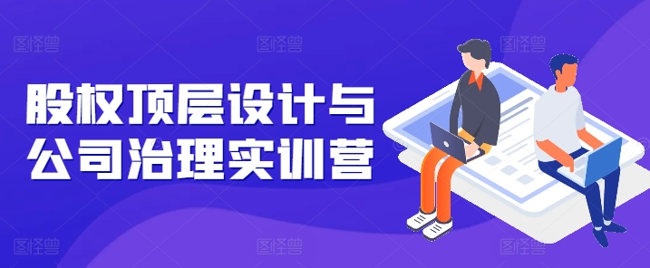 股权顶层设计与公司治理实训营,补全股权短板/守住控制权底线/熟悉4大注册信息/规避3大法律风险|淘骐网赚资源库