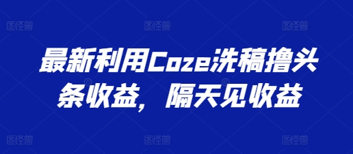 最新利用Coze洗稿撸头条收益，隔天见收益【揭秘】|淘骐网赚资源库