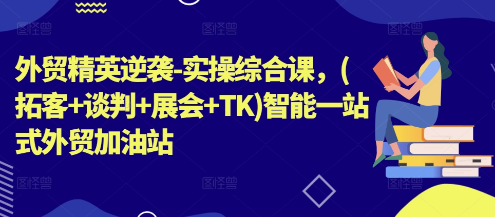 外贸精英逆袭-实操综合课,(拓客+谈判+展会+TK)智能一站式外贸加油站|淘骐网赚资源库