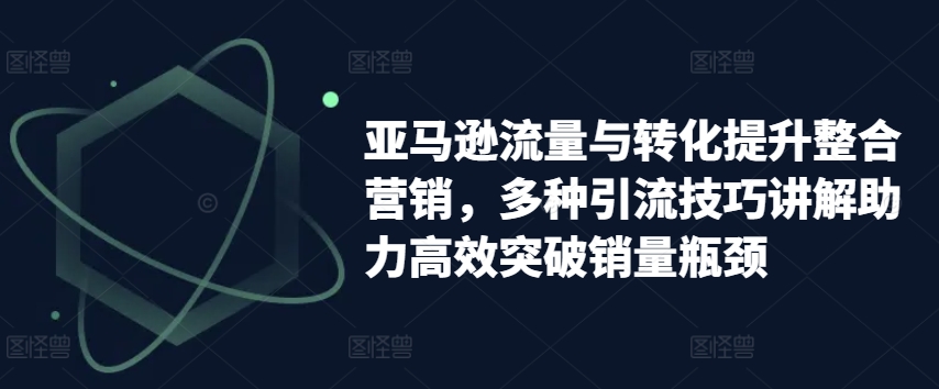 亚马逊流量与转化提升整合营销,多种引流技巧讲解助力高效突破销量瓶颈|淘骐网赚资源库