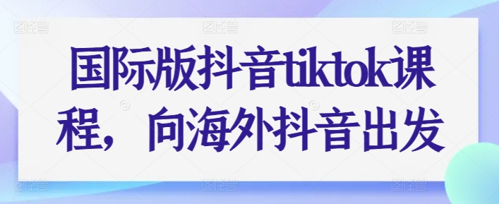 国际版抖音tiktok课程,向海外抖音出发|淘骐网赚资源库