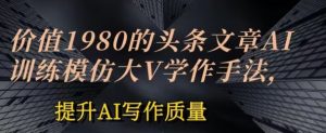 价值1980头条文章AI投喂训练模仿大v写作手法，提升AI写作质量【揭秘】|淘骐网赚资源库
