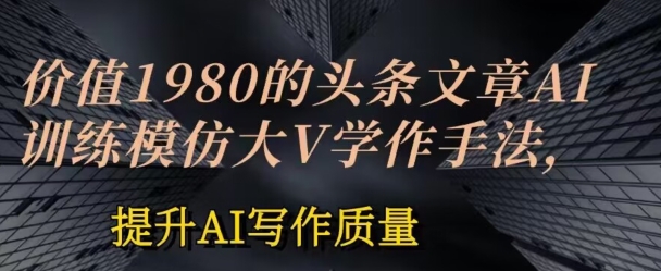 价值1980头条文章AI投喂训练模仿大v写作手法，提升AI写作质量【揭秘】|淘骐网赚资源库