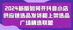 2024新版如何开抖音小店供应链选品发货和上架选品广场精选联盟|淘骐网赚资源库
