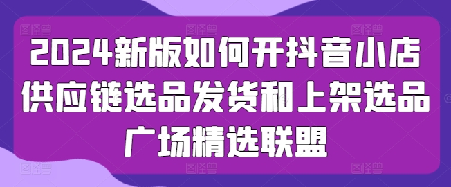 2024新版如何开抖音小店供应链选品发货和上架选品广场精选联盟|淘骐网赚资源库