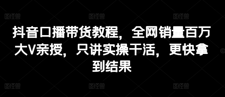 抖音口播带货教程,全网销量百万大V亲授,只讲实操干活,更快拿到结果|淘骐网赚资源库