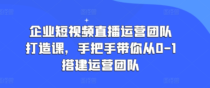 企业短视频直播运营团队打造课,手把手带你从0-1搭建运营团队|淘骐网赚资源库